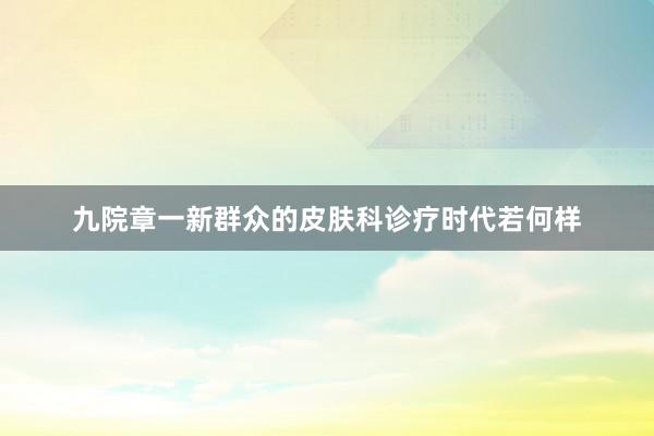 九院章一新群众的皮肤科诊疗时代若何样