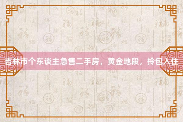 吉林市个东谈主急售二手房，黄金地段，拎包入住