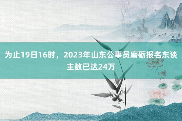 为止19日16时，2023年山东公事员磨砺报名东谈主数已达24万