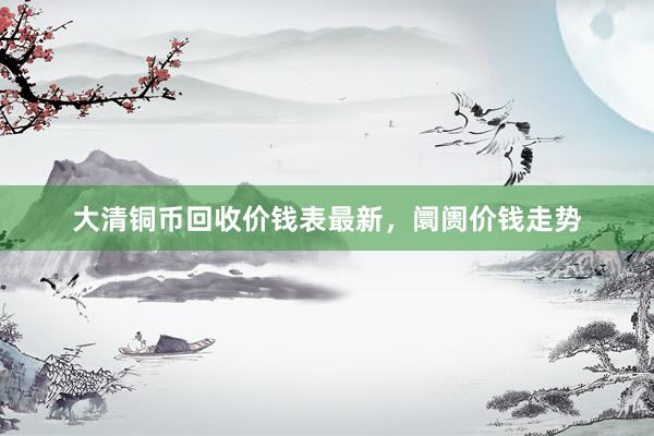 大清铜币回收价钱表最新，阛阓价钱走势