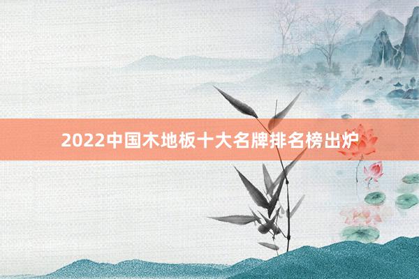 2022中国木地板十大名牌排名榜出炉
