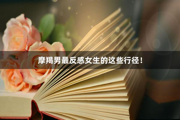 摩羯男最反感女生的这些行径！