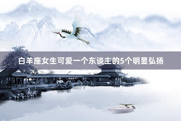 白羊座女生可爱一个东谈主的5个明显弘扬