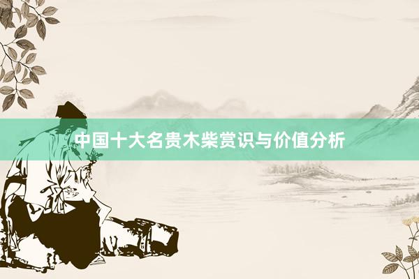 中国十大名贵木柴赏识与价值分析